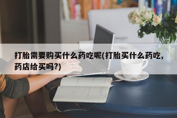 厦门岛内打胎药私人店打胎需要购买什么药吃呢(打胎买什么药吃,药店给买吗?)