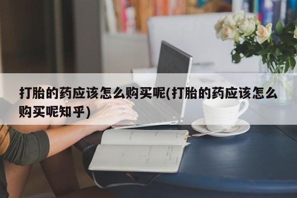 厦门岛内打胎药私人店打胎的药应该怎么购买呢(打胎的药应该怎么购买呢知乎)